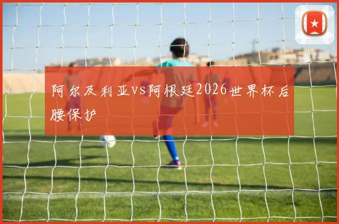 阿尔及利亚vs阿根廷2026世界杯后腰保护