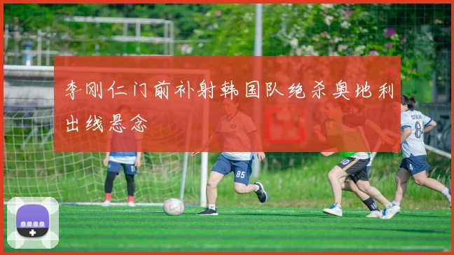 李刚仁门前补射韩国队绝杀奥地利出线悬念