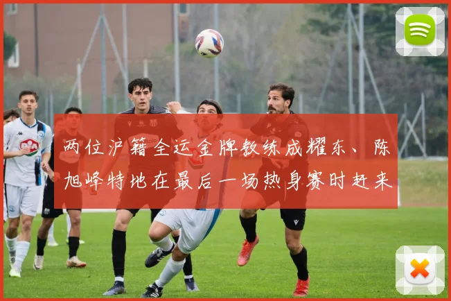 两位沪籍全运金牌教练成耀东、陈旭峰特地在最后一场热身赛时赶来