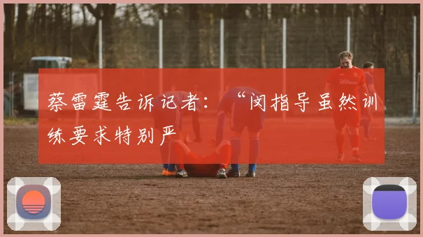 蔡雷霆告诉记者:“闵指导虽然训练要求特别严