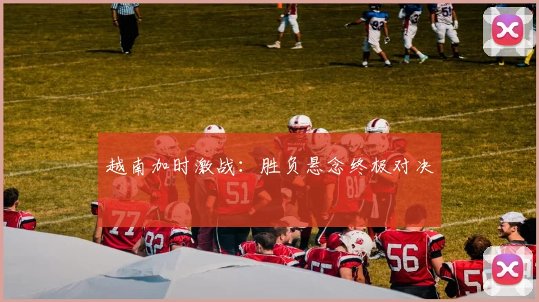 越南加时激战：胜负悬念终极对决