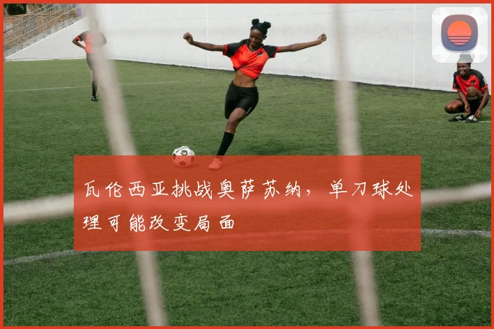 瓦伦西亚挑战奥萨苏纳，单刀球处理可能改变局面