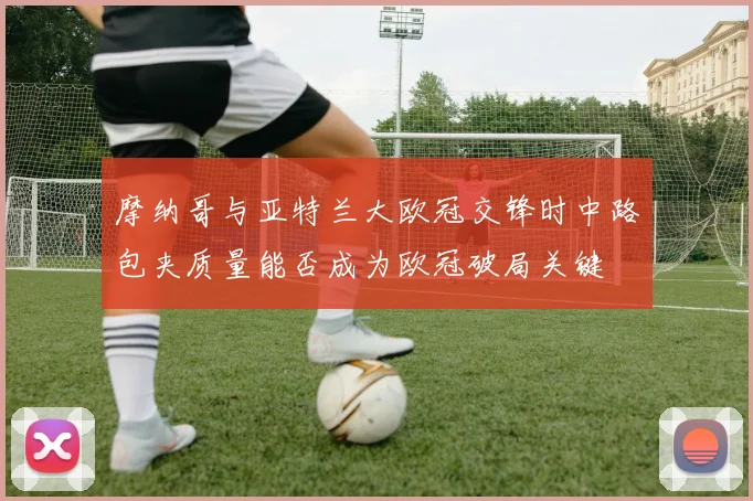 摩纳哥与亚特兰大欧冠交锋时中路包夹质量能否成为欧冠破局关键