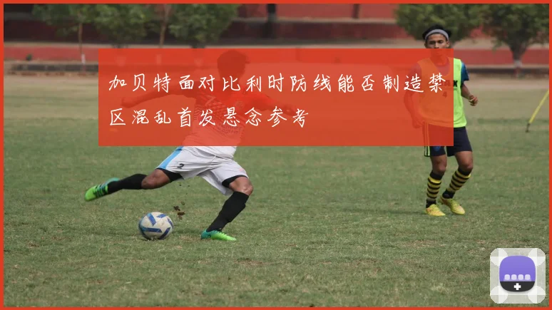 加贝特面对比利时防线能否制造禁区混乱首发悬念参考