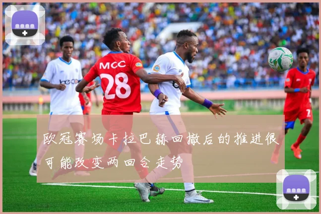 欧冠赛场卡拉巴赫回撤后的推进很可能改变两回合走势