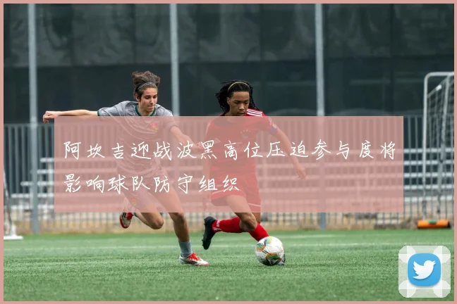 阿坎吉迎战波黑高位压迫参与度将影响球队防守组织
