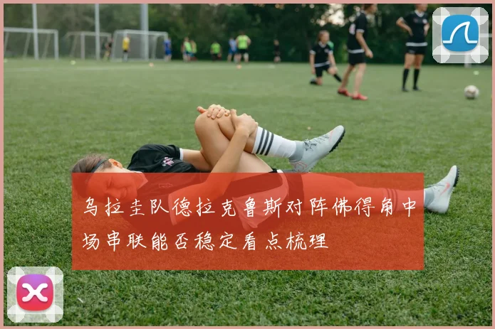 乌拉圭队德拉克鲁斯对阵佛得角中场串联能否稳定看点梳理