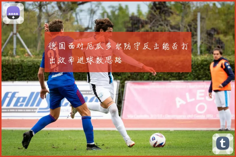 德国面对厄瓜多尔防守反击能否打出效率进球数思路