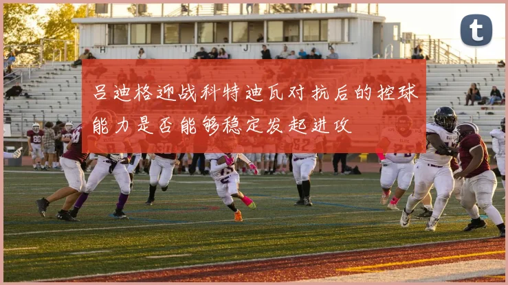 吕迪格迎战科特迪瓦对抗后的控球能力是否能够稳定发起进攻