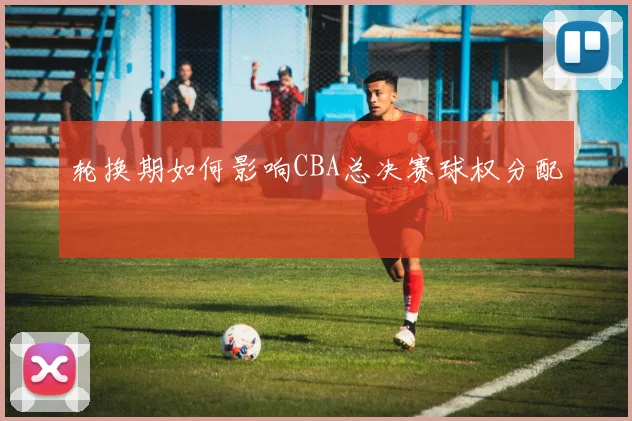 轮换期如何影响CBA总决赛球权分配