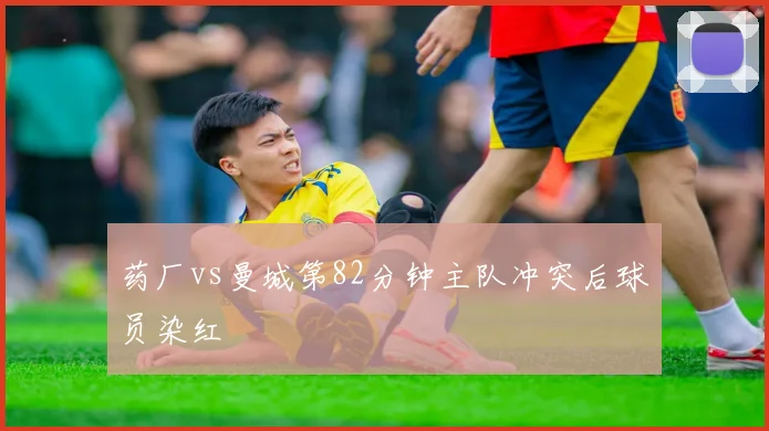 药厂vs曼城第82分钟主队冲突后球员染红