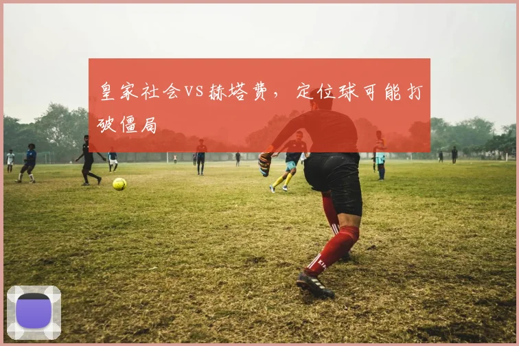 皇家社会vs赫塔费，定位球可能打破僵局